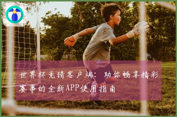 世界杯竞猜客户端：助你畅享精彩赛事的全新APP使用指南