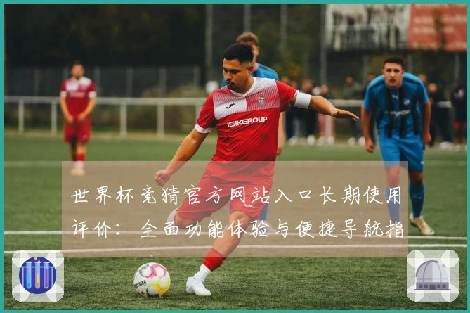 世界杯竞猜官方网站入口长期使用评价：全面功能体验与便捷导航指南