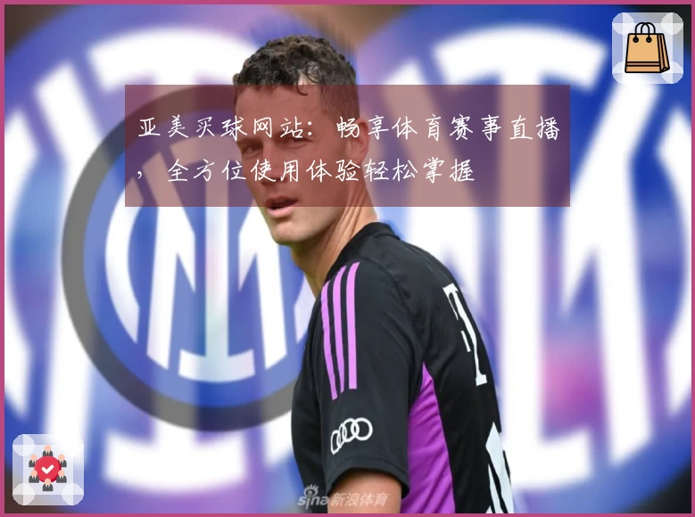 亚美买球网站：畅享体育赛事直播，全方位使用体验轻松掌握