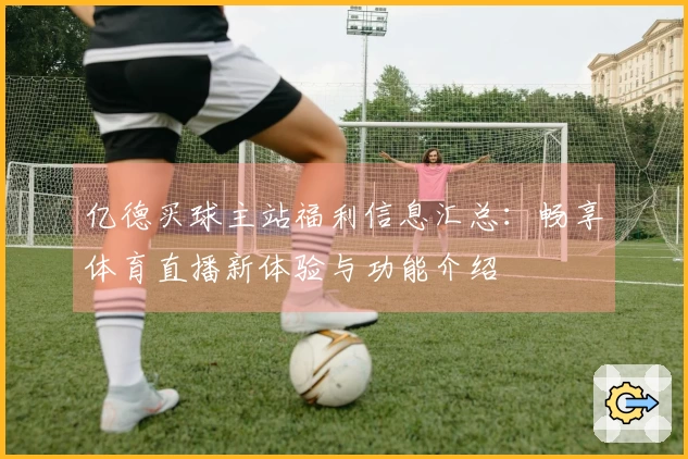 亿德买球主站福利信息汇总：畅享体育直播新体验与功能介绍