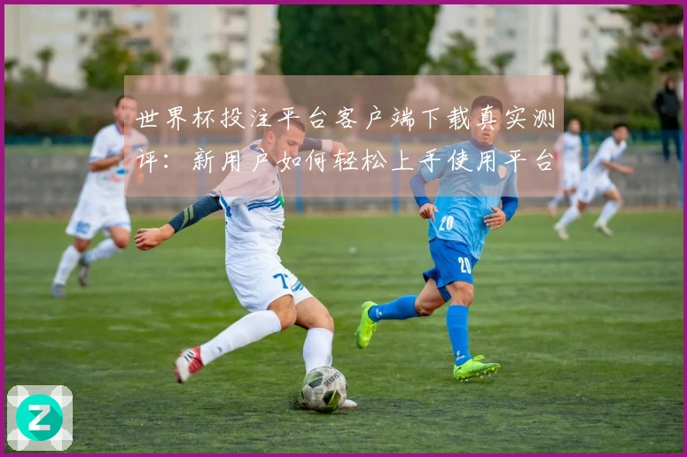 世界杯投注平台客户端下载真实测评：新用户如何轻松上手使用平台功能
